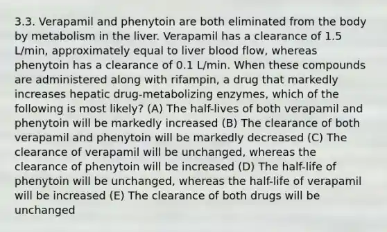 3.3. Verapamil and phenytoin are both eliminated from the body by metabolism in the liver. Verapamil has a clearance of 1.5 L/min, approximately equal to liver blood flow, whereas phenytoin has a clearance of 0.1 L/min. When these compounds are administered along with rifampin, a drug that markedly increases hepatic drug-metabolizing enzymes, which of the following is most likely? (A) The half-lives of both verapamil and phenytoin will be markedly increased (B) The clearance of both verapamil and phenytoin will be markedly decreased (C) The clearance of verapamil will be unchanged, whereas the clearance of phenytoin will be increased (D) The half-life of phenytoin will be unchanged, whereas the half-life of verapamil will be increased (E) The clearance of both drugs will be unchanged