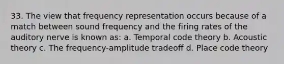 33. The view that frequency representation occurs because of a match between sound frequency and the firing rates of the auditory nerve is known as: a. Temporal code theory b. Acoustic theory c. The frequency-amplitude tradeoff d. Place code theory