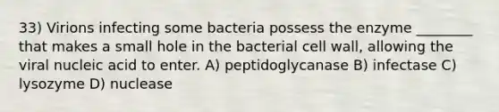 33) Virions infecting some bacteria possess the enzyme ________ that makes a small hole in the bacterial cell wall, allowing the viral nucleic acid to enter. A) peptidoglycanase B) infectase C) lysozyme D) nuclease