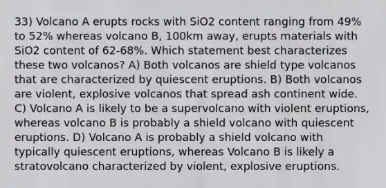 33) Volcano A erupts rocks with SiO2 content ranging from 49% to 52% whereas volcano B, 100km away, erupts materials with SiO2 content of 62-68%. Which statement best characterizes these two volcanos? A) Both volcanos are shield type volcanos that are characterized by quiescent eruptions. B) Both volcanos are violent, explosive volcanos that spread ash continent wide. C) Volcano A is likely to be a supervolcano with violent eruptions, whereas volcano B is probably a shield volcano with quiescent eruptions. D) Volcano A is probably a shield volcano with typically quiescent eruptions, whereas Volcano B is likely a stratovolcano characterized by violent, explosive eruptions.