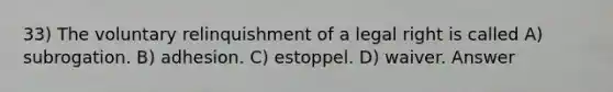 33) The voluntary relinquishment of a legal right is called A) subrogation. B) adhesion. C) estoppel. D) waiver. Answer