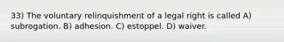 33) The voluntary relinquishment of a legal right is called A) subrogation. B) adhesion. C) estoppel. D) waiver.