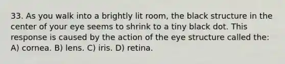 33. As you walk into a brightly lit room, the black structure in the center of your eye seems to shrink to a tiny black dot. This response is caused by the action of the eye structure called the: A) cornea. B) lens. C) iris. D) retina.