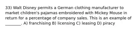 33) Walt Disney permits a German clothing manufacturer to market children's pajamas embroidered with Mickey Mouse in return for a percentage of company sales. This is an example of ________. A) franchising B) licensing C) leasing D) piracy