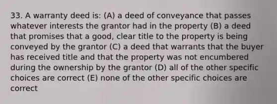 33. A warranty deed is: (A) a deed of conveyance that passes whatever interests the grantor had in the property (B) a deed that promises that a good, clear title to the property is being conveyed by the grantor (C) a deed that warrants that the buyer has received title and that the property was not encumbered during the ownership by the grantor (D) all of the other specific choices are correct (E) none of the other specific choices are correct