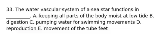 33. The water vascular system of a sea star functions in __________. A. keeping all parts of the body moist at low tide B. digestion C. pumping water for swimming movements D. reproduction E. movement of the tube feet