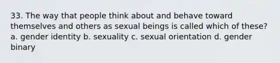 33. The way that people think about and behave toward themselves and others as sexual beings is called which of these? a. gender identity b. sexuality c. sexual orientation d. gender binary