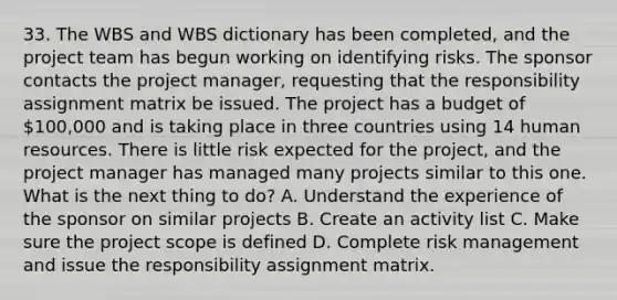 33. The WBS and WBS dictionary has been completed, and the project team has begun working on identifying risks. The sponsor contacts the project manager, requesting that the responsibility assignment matrix be issued. The project has a budget of 100,000 and is taking place in three countries using 14 human resources. There is little risk expected for the project, and the project manager has managed many projects similar to this one. What is the next thing to do? A. Understand the experience of the sponsor on similar projects B. Create an activity list C. Make sure the project scope is defined D. Complete risk management and issue the responsibility assignment matrix.