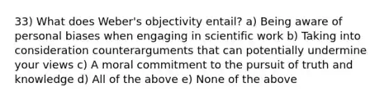 33) What does Weber's objectivity entail? a) Being aware of personal biases when engaging in scientific work b) Taking into consideration counterarguments that can potentially undermine your views c) A moral commitment to the pursuit of truth and knowledge d) All of the above e) None of the above