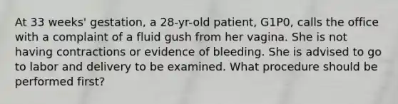 At 33 weeks' gestation, a 28-yr-old patient, G1P0, calls the office with a complaint of a fluid gush from her vagina. She is not having contractions or evidence of bleeding. She is advised to go to labor and delivery to be examined. What procedure should be performed first?