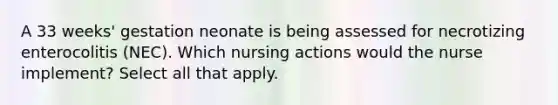 A 33 weeks' gestation neonate is being assessed for necrotizing enterocolitis (NEC). Which nursing actions would the nurse implement? Select all that apply.