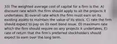 33) The weighted average cost of capital for a firm is the: A) discount rate which the firm should apply to all the projects it undertakes. B) overall rate which the firm must earn on its existing assets to maintain the value of its stock. C) rate the firm should expect to pay on its next bond issue. D) maximum rate which the firm should require on any projects it undertakes. E) rate of return that the firm's preferred stockholders should expect to earn over the long term.