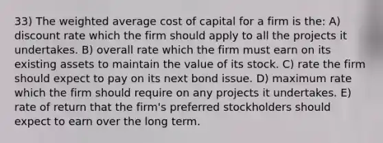 33) The weighted average cost of capital for a firm is the: A) discount rate which the firm should apply to all the projects it undertakes. B) overall rate which the firm must earn on its existing assets to maintain the value of its stock. C) rate the firm should expect to pay on its next bond issue. D) maximum rate which the firm should require on any projects it undertakes. E) rate of return that the firm's preferred stockholders should expect to earn over the long term.