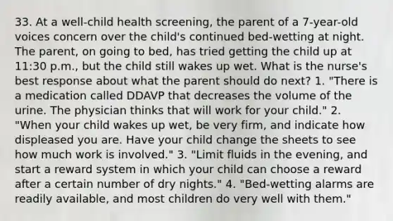 33. At a well-child health screening, the parent of a 7-year-old voices concern over the child's continued bed-wetting at night. The parent, on going to bed, has tried getting the child up at 11:30 p.m., but the child still wakes up wet. What is the nurse's best response about what the parent should do next? 1. "There is a medication called DDAVP that decreases the volume of the urine. The physician thinks that will work for your child." 2. "When your child wakes up wet, be very firm, and indicate how displeased you are. Have your child change the sheets to see how much work is involved." 3. "Limit fluids in the evening, and start a reward system in which your child can choose a reward after a certain number of dry nights." 4. "Bed-wetting alarms are readily available, and most children do very well with them."