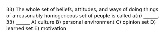 33) The whole set of beliefs, attitudes, and ways of doing things of a reasonably homogeneous set of people is called a(n) ______. 33) ______ A) culture B) personal environment C) opinion set D) learned set E) motivation