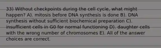 33) Without checkpoints during the cell cycle, what might happen? A). mitosis before DNA synthesis is done B). DNA synthesis without sufficient biochemical preparation C). insufficient cells in G0 for normal functioning D). daughter cells with the wrong number of chromosomes E). All of the answer choices are correct.