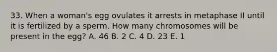 33. When a woman's egg ovulates it arrests in metaphase II until it is fertilized by a sperm. How many chromosomes will be present in the egg? A. 46 B. 2 C. 4 D. 23 E. 1