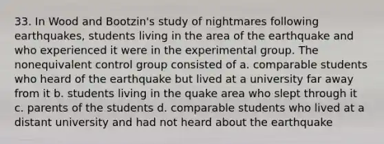 33. In Wood and Bootzin's study of nightmares following earthquakes, students living in the area of the earthquake and who experienced it were in the experimental group. The nonequivalent control group consisted of a. comparable students who heard of the earthquake but lived at a university far away from it b. students living in the quake area who slept through it c. parents of the students d. comparable students who lived at a distant university and had not heard about the earthquake