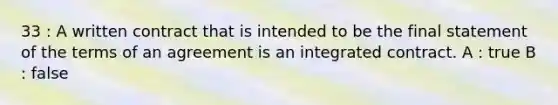 33 : A written contract that is intended to be the final statement of the terms of an agreement is an integrated contract. A : true B : false