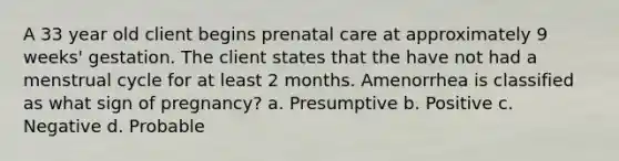 A 33 year old client begins prenatal care at approximately 9 weeks' gestation. The client states that the have not had a menstrual cycle for at least 2 months. Amenorrhea is classified as what sign of pregnancy? a. Presumptive b. Positive c. Negative d. Probable