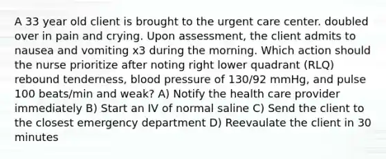 A 33 year old client is brought to the urgent care center. doubled over in pain and crying. Upon assessment, the client admits to nausea and vomiting x3 during the morning. Which action should the nurse prioritize after noting right lower quadrant (RLQ) rebound tenderness, blood pressure of 130/92 mmHg, and pulse 100 beats/min and weak? A) Notify the health care provider immediately B) Start an IV of normal saline C) Send the client to the closest emergency department D) Reevaulate the client in 30 minutes