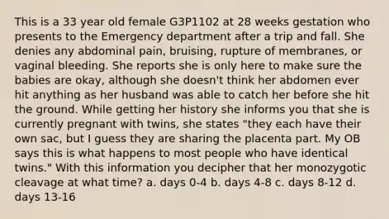 This is a 33 year old female G3P1102 at 28 weeks gestation who presents to the Emergency department after a trip and fall. She denies any abdominal pain, bruising, rupture of membranes, or vaginal bleeding. She reports she is only here to make sure the babies are okay, although she doesn't think her abdomen ever hit anything as her husband was able to catch her before she hit the ground. While getting her history she informs you that she is currently pregnant with twins, she states "they each have their own sac, but I guess they are sharing the placenta part. My OB says this is what happens to most people who have identical twins." With this information you decipher that her monozygotic cleavage at what time? a. days 0-4 b. days 4-8 c. days 8-12 d. days 13-16