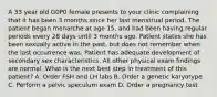 A 33 year old G0P0 female presents to your clinic complaining that it has been 3 months since her last menstrual period. The patient began menarche at age 15, and had been having regular periods every 28 days until 3 months ago. Patient states she has been sexually active in the past, but does not remember when the last occurrence was. Patient has adequate development of secondary sex characteristics. All other physical exam findings are normal. What is the next best step in treatment of this patient? A. Order FSH and LH labs B. Order a genetic karyotype C. Perform a pelvic speculum exam D. Order a pregnancy test