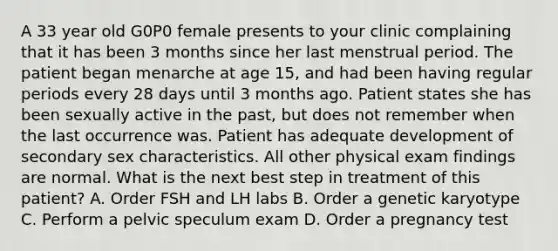 A 33 year old G0P0 female presents to your clinic complaining that it has been 3 months since her last menstrual period. The patient began menarche at age 15, and had been having regular periods every 28 days until 3 months ago. Patient states she has been sexually active in the past, but does not remember when the last occurrence was. Patient has adequate development of secondary sex characteristics. All other physical exam findings are normal. What is the next best step in treatment of this patient? A. Order FSH and LH labs B. Order a genetic karyotype C. Perform a pelvic speculum exam D. Order a pregnancy test