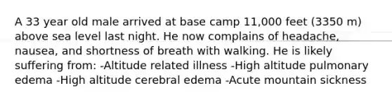 A 33 year old male arrived at base camp 11,000 feet (3350 m) above sea level last night. He now complains of headache, nausea, and shortness of breath with walking. He is likely suffering from: -Altitude related illness -High altitude pulmonary edema -High altitude cerebral edema -Acute mountain sickness