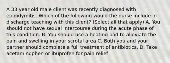 A 33 year old male client was recently diagnosed with epididymitis. Which of the following would the nurse include in discharge teaching with this client? (Select all that apply) A. You should not have sexual intercourse during the acute phase of this condition. B. You should use a heating pad to alleviate the pain and swelling in your scrotal area C. Both you and your partner should complete a full treatment of antibiotics. D. Take acetaminophen or ibuprofen for pain relief