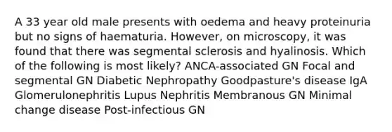 A 33 year old male presents with oedema and heavy proteinuria but no signs of haematuria. However, on microscopy, it was found that there was segmental sclerosis and hyalinosis. Which of the following is most likely? ANCA-associated GN Focal and segmental GN Diabetic Nephropathy Goodpasture's disease IgA Glomerulonephritis Lupus Nephritis Membranous GN Minimal change disease Post-infectious GN