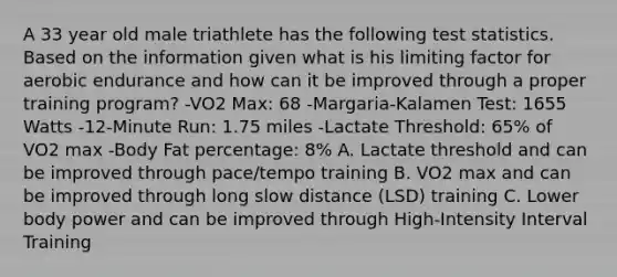 A 33 year old male triathlete has the following test statistics. Based on the information given what is his limiting factor for aerobic endurance and how can it be improved through a proper training program? -VO2 Max: 68 -Margaria-Kalamen Test: 1655 Watts -12-Minute Run: 1.75 miles -Lactate Threshold: 65% of VO2 max -Body Fat percentage: 8% A. Lactate threshold and can be improved through pace/tempo training B. VO2 max and can be improved through long slow distance (LSD) training C. Lower body power and can be improved through High-Intensity Interval Training