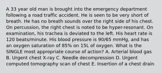 A 33 year old man is brought into the emergency department following a road traffic accident. He is seen to be very short of breath. He has no breath sounds over the right side of his chest. On percussion, the right chest is noted to be hyper-resonant. On examination, his trachea is deviated to the left. His heart rate is 120 beats/minute. His blood pressure is 90/65 mmHg, and has an oxygen saturation of 85% on 15L of oxygen. What is the SINGLE most appropriate course of action? A. Arterial blood gas B. Urgent chest X-ray C. Needle decompression D. Urgent computed tomography scan of chest E. Insertion of a chest drain