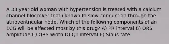 A 33 year old woman with hypertension is treated with a calcium channel blocccker that i known to slow conduction through the atrioventricular node. Which of the following components of an ECG will be affected most by this drug? A) PR interval B) QRS amplitude C) QRS width D) QT interval E) Sinus rate