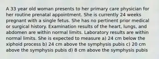 A 33 year old woman presents to her primary care physician for her routine prenatal appointment. She is currently 24 weeks pregnant with a single fetus. She has no pertinent prior medical or surgical history. Examination results of the heart, lungs, and abdomen are within normal limits. Laboratory results are within normal limits. She is expected to measure a) 24 cm below the xiphoid process b) 24 cm above the symphysis pubis c) 20 cm above the symphysis pubis d) 8 cm above the symphysis pubis