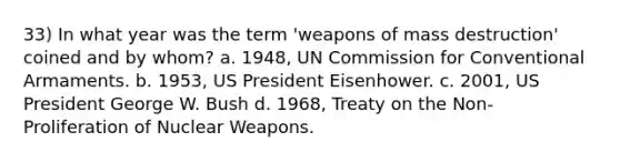 33) In what year was the term 'weapons of mass destruction' coined and by whom? a. 1948, UN Commission for Conventional Armaments. b. 1953, US President Eisenhower. c. 2001, US President George W. Bush d. 1968, Treaty on the Non-Proliferation of Nuclear Weapons.