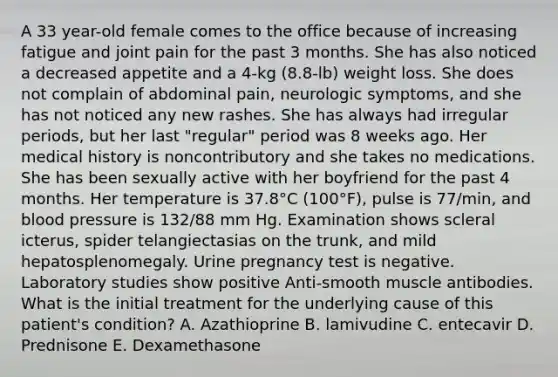 A 33 year-old female comes to the office because of increasing fatigue and joint pain for the past 3 months. She has also noticed a decreased appetite and a 4-kg (8.8-lb) weight loss. She does not complain of abdominal pain, neurologic symptoms, and she has not noticed any new rashes. She has always had irregular periods, but her last "regular" period was 8 weeks ago. Her medical history is noncontributory and she takes no medications. She has been sexually active with her boyfriend for the past 4 months. Her temperature is 37.8°C (100°F), pulse is 77/min, and blood pressure is 132/88 mm Hg. Examination shows scleral icterus, spider telangiectasias on the trunk, and mild hepatosplenomegaly. Urine pregnancy test is negative. Laboratory studies show positive Anti-smooth muscle antibodies. What is the initial treatment for the underlying cause of this patient's condition? A. Azathioprine B. lamivudine C. entecavir D. Prednisone E. Dexamethasone