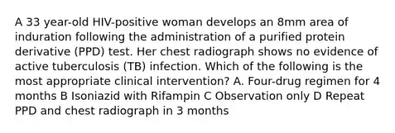 A 33 year-old HIV-positive woman develops an 8mm area of induration following the administration of a purified protein derivative (PPD) test. Her chest radiograph shows no evidence of active tuberculosis (TB) infection. Which of the following is the most appropriate clinical intervention? A. Four-drug regimen for 4 months B Isoniazid with Rifampin C Observation only D Repeat PPD and chest radiograph in 3 months