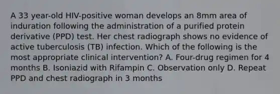 A 33 year-old HIV-positive woman develops an 8mm area of induration following the administration of a purified protein derivative (PPD) test. Her chest radiograph shows no evidence of active tuberculosis (TB) infection. Which of the following is the most appropriate clinical intervention? A. Four-drug regimen for 4 months B. Isoniazid with Rifampin C. Observation only D. Repeat PPD and chest radiograph in 3 months