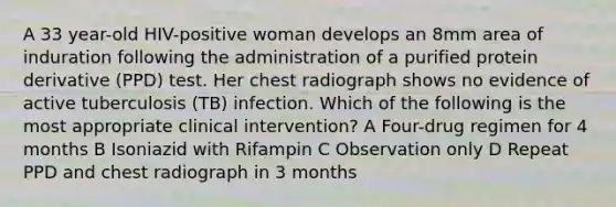 A 33 year-old HIV-positive woman develops an 8mm area of induration following the administration of a purified protein derivative (PPD) test. Her chest radiograph shows no evidence of active tuberculosis (TB) infection. Which of the following is the most appropriate clinical intervention? A Four-drug regimen for 4 months B Isoniazid with Rifampin C Observation only D Repeat PPD and chest radiograph in 3 months