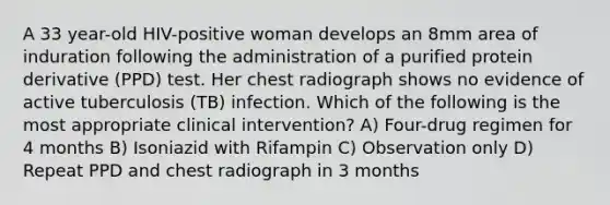 A 33 year-old HIV-positive woman develops an 8mm area of induration following the administration of a purified protein derivative (PPD) test. Her chest radiograph shows no evidence of active tuberculosis (TB) infection. Which of the following is the most appropriate clinical intervention? A) Four-drug regimen for 4 months B) Isoniazid with Rifampin C) Observation only D) Repeat PPD and chest radiograph in 3 months