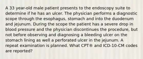 A 33 year-old male patient presents to the endoscopy suite to determine if he has an ulcer. The physician performs a diagnostic scope through the esophagus, stomach and into the duodenum and jejunum. During the scope the patient has a severe drop in blood pressure and the physician discontinues the procedure, but not before observing and diagnosing a bleeding ulcer on the stomach lining as well a perforated ulcer in the jejunum. A repeat examination is planned. What CPT® and ICD-10-CM codes are reported?