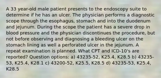 A 33 year-old male patient presents to the endoscopy suite to determine if he has an ulcer. The physician performs a diagnostic scope through the esophagus, stomach and into the duodenum and jejunum. During the scope the patient has a severe drop in blood pressure and the physician discontinues the procedure, but not before observing and diagnosing a bleeding ulcer on the stomach lining as well a perforated ulcer in the jejunum. A repeat examination is planned. What CPT and ICD-10's are reported? Question options: a) 43235-52, K25.4, K28.5 b) 43235-53, K25.4, K28.1 c) 43200-52, K25.5, K28.5 d) 43235-53, K25.4, K28.5