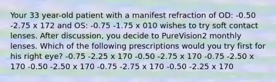 Your 33 year-old patient with a manifest refraction of OD: -0.50 -2.75 x 172 and OS: -0.75 -1.75 x 010 wishes to try soft contact lenses. After discussion, you decide to PureVision2 monthly lenses. Which of the following prescriptions would you try first for his right eye? -0.75 -2.25 x 170 -0.50 -2.75 x 170 -0.75 -2.50 x 170 -0.50 -2.50 x 170 -0.75 -2.75 x 170 -0.50 -2.25 x 170