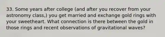 33. Some years after college (and after you recover from your astronomy class,) you get married and exchange gold rings with your sweetheart. What connection is there between the gold in those rings and recent observations of gravitational waves?