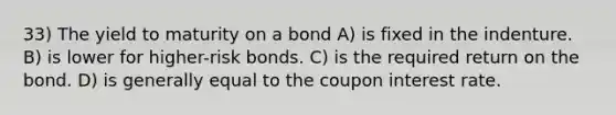 33) The yield to maturity on a bond A) is fixed in the indenture. B) is lower for higher-risk bonds. C) is the required return on the bond. D) is generally equal to the coupon interest rate.