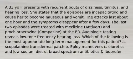 A 33 yo F presents with recurrent bouts of dizziness, tinnitus, and hearing loss. She states that the episodes are incapacitating and cause her to become nauseous and vomit. The attacks last about one hour and the symptoms disappear after a few days. The last two episodes were treated with meclizine (Antivert) and prochlorperazine (Compazine) at the ER. Audiologic testing reveals low-tone frequency hearing loss. Which of the following is the most appropriate long-term management for this patient? a. scopolamine transdermal patch b. Epley maneuvers c. diuretics and low-sodium diet d. broad-spectrum antibiotics & ibuprofen