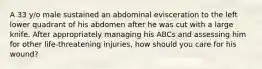 A 33 y/o male sustained an abdominal evisceration to the left lower quadrant of his abdomen after he was cut with a large knife. After appropriately managing his ABCs and assessing him for other life-threatening injuries, how should you care for his wound?