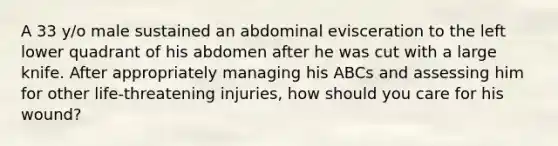 A 33 y/o male sustained an abdominal evisceration to the left lower quadrant of his abdomen after he was cut with a large knife. After appropriately managing his ABCs and assessing him for other life-threatening injuries, how should you care for his wound?