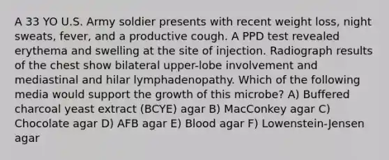 A 33 YO U.S. Army soldier presents with recent weight loss, night sweats, fever, and a productive cough. A PPD test revealed erythema and swelling at the site of injection. Radiograph results of the chest show bilateral upper-lobe involvement and mediastinal and hilar lymphadenopathy. Which of the following media would support the growth of this microbe? A) Buffered charcoal yeast extract (BCYE) agar B) MacConkey agar C) Chocolate agar D) AFB agar E) Blood agar F) Lowenstein-Jensen agar